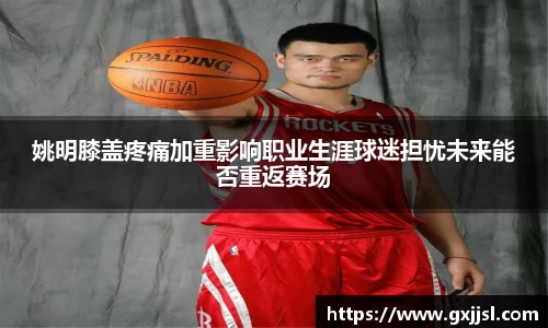 姚明膝盖疼痛加重影响职业生涯球迷担忧未来能否重返赛场
